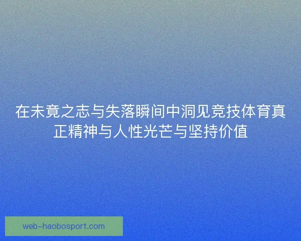 在未竟之志与失落瞬间中洞见竞技体育真正精神与人性光芒与坚持价值
